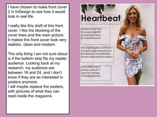 I have chosen to make front cover
2 in InDesign to see how it would
look in real life.
I really like this draft of this front
cover. I like the blocking of the
cover lines and the main picture.
It makes this front cover look very
realistic, clean and modern.
The only thing I am not sure about
is if the bottom strip fits my reader
audience. Looking back at my
research, my audience are
between 16 and 24, and I don’t
know if they are so interested in
posters anymore.
I will maybe replace the posters,
with pictures of what they can
read inside the magazine.
 