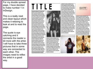 For my double spread
page, I have decided
to make number 1 in
InDesign.
This is a really neat
and clean layout which
makes it relaxing to
look at and to read the
page.
The quote is eye
catching and it
connects the reader a
bit more with the artist.
I will have to take three
pictures that in some
way are connected to
each other. The
images need to reflex
the artist in a good
way.
 