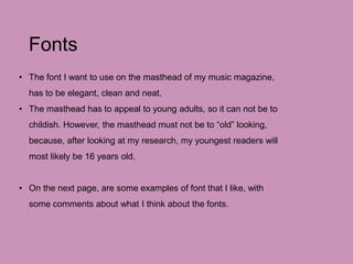 Fonts
• The font I want to use on the masthead of my music magazine,
has to be elegant, clean and neat.
• The masthead has to appeal to young adults, so it can not be to
childish. However, the masthead must not be to “old” looking,
because, after looking at my research, my youngest readers will
most likely be 16 years old.
• On the next page, are some examples of font that I like, with
some comments about what I think about the fonts.
 