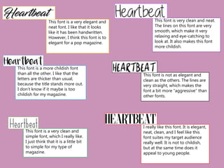 This font is a very elegant and
neat font. I like that it looks
like it has been handwritten.
However, I think this font is to
elegant for a pop magazine.
This font is a more childish font
than all the other. I like that the
letters are thicker than usual,
because the title stands more out.
I don’t know if it maybe is too
childish for my magazine.
This font is a very clean and
simple font, which I really like.
I just think that it is a little bit
to simple for my type of
magazine.
This font is very clean and neat.
The lines on this font are very
smooth, which make it very
relaxing and eye-catching to
look at. It also makes this font
more childish.
This font is not as elegant and
clean as the others. The lines are
very straight, which makes the
font a bit more “aggressive” than
other fonts.
I really like this font. It is elegant,
neat, clean, and I feel like this
font suites my target audience
really well. It is not to childish,
but at the same time does it
appeal to young people.
 