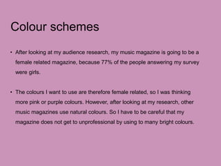 Colour schemes
• After looking at my audience research, my music magazine is going to be a
female related magazine, because 77% of the people answering my survey
were girls.
• The colours I want to use are therefore female related, so I was thinking
more pink or purple colours. However, after looking at my research, other
music magazines use natural colours. So I have to be careful that my
magazine does not get to unprofessional by using to many bright colours.
 