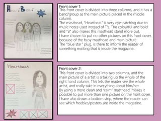 Front cover 1:
This front cover is divided into three columns, and it has a
band/group as the main picture placed in the middle
column.
The masthead, “Heartbeat” is very eye-catching due to
music notes used instead of T’s. The colourful and bold
and “B” also makes this masthead stand more out.
I have chosen to put no other pictures on this front cover,
because of the busy masthead and main picture.
The “blue star” plug, is there to inform the reader of
something exciting that is inside the magazine.
Front cover 2:
This front cover is divided into two columns, and the
main picture of a artist is a taking up the whole of the
right hand column. This lets the reader see the whole
artist, and really take in everything about him/her.
By using a more clean and “calm” masthead, makes it
possible to put more than one picture on the front cover.
I have also drawn a bottom strip, where the reader can
see which freebies/posters are inside the magazine.
 