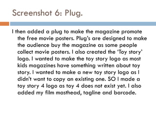 Screenshot 6: Plug.
I then added a plug to make the magazine promote
the free movie posters. Plug’s are designed to make
the audience buy the magazine as some people
collect movie posters. I also created the ‘Toy story’
logo. I wanted to make the toy story logo as most
kids magazines have something written about toy
story. I wanted to make a new toy story logo as I
didn’t want to copy an existing one. SO I made a
toy story 4 logo as toy 4 does not exist yet. I also
added my film masthead, tagline and barcode.

 