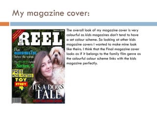 My magazine cover:
The overall look of my magazine cover is very
colourful as kids magazines don’t tend to have
a set colour scheme. So looking at other kids
magazine covers I wanted to make mine look
like theirs. I think that the Final magazine cover
looks as if it belongs to the family film genre as
the colourful colour scheme links with the kids
magazine perfectly.

 