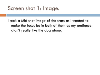 Screen shot 1: Image.
I took a Mid shot image of the stars as I wanted to
make the focus be in both of them as my audience
didn’t really like the dog alone.

 