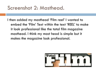 Screenshot 2: Masthead.
I then added my masthead ‘Film reel’ I wanted to
embed the ‘Film’ Text within the text ‘REEL’ to make
it look professional like the total film magazine
masthead. I think my mast head is simple but it
makes the magazine look professional.

 