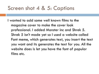 Screen shot 4 & 5: Captions
I wanted to add some well known films to the
magazine cover to make the cover look
professional. I added Monster inc and Shrek 5.
Shrek 5 isn’t made yet so I used a website called
Font meme, which generates text, you insert the text
you want and its generates the text for you. All the
website does is let you have the font of popular
films etc.

 