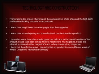 From making the project I have learnt the complexity of photo shop and the high-tech/professional looking products it can produce.  I learnt how long it takes to create pages from the magazine I learnt how to use layering and how effective it can be towards a product. I have also learnt how other media types can help add to the overall creation of the product. I used face book to help find out reactions to my magazine. I used the internet to research other magazine’s and to help construct my magazine. I found out the effective ways I can advertise my product in many different ways of media. ( websites/ radio/posters/shops) 