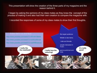 This presentation will show the creation of the three parts of my magazine and the reason behind it.   I began by asking the opinions of my class mates as they knew the  concept of the process of making it and also had their own creation to compare the magazine with.  I recorded the responses of some of my class mates to show their first thoughts. I really like the masthead! It’s really good! I really love the colouring! My target audience:  Middle to late teens. male and female. people interested in music . genre punk/rock and indie http://www.youtube.com/watch?v=RFr9HTlBkNk http://www.youtube.com/watch?v=UrWCd50I-bA http://www.youtube.com/watch?v=sy8WBhawczo Follow link to see feed back 