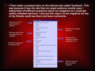 I Then made a questionnaire on the internet site called 'facebook'. This was because it was the site that my target audience mostly uses. I asked them all different questions about my magazine so i could get useful unbiased opinions. I also put the copy’s of my magazine so any of my friends could see them and leave comments. Will show if I hit my target audience interests Will show which is the strongest part of my magazine Will show if people will be happy to buy it Will show the best place to sell the magazine Will show if my magazine could be successful or not Will show if I hit target audience. 