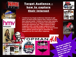 Target Audience – how to capture their interest I looked at my target audiences interests to get idea’s of what would capture their interest as they lose interest easily. I looked at where they spend a lot of their time so my magazine advertisement would get maximum use. I also looked at other magazine with a similar target audience to see where they advertise themselves. From that I know which places would be best to advertise my magazine we the most effect response.  my target audience was for  middle to late teenagers. The genre I chose was punk/rock and indie. 
