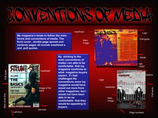 barcode Left third masthead Page number Article Pull quote Logo masthead Skyline Main image Main image Logo My magazine’s tends to follow the main forms and conventions of media. The front cover , double page spread and contents pages all include masthead s and  pull quotes.  masthead Main cover line Image of the band Pull quote Page numbers Pull quote By  sticking to the main conventions of media I am able to be comfortable  that my magazine conforms to what  magazine buyers expect.  If i had challenged the conventions more my magazine would have stood out more from other magazines, but i would not have been able to be so comfortable  that they would be appealing to buyers. 