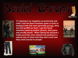 To represent my magazine as punk/rock and indie I had the band members pose in front of backgrounds that were generally grungy, dirty and had graffiti on them. I got the band members wearing leather jackets, dark jeans and scruffy shoes.  When taking the pictures I made sure they were relaxed and posing in a natural way to show that they don't care how they come across to people. 