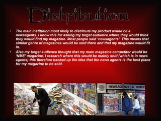 The main institution most likely to distribute my product would be a newsagents. I know this for asking my target audience where they would think they would find my magazine. Most people said ‘newsagents’. This means that similar genre of magazines would be sold there and that my magazine would fit in.  Also my target audience thought that my main magazine competitor would be ‘NME’ magazine. I research where this would be mainly sold (which is in news agents) this therefore backed up the idea that the news agents is the best place for my magazine to be sold. 