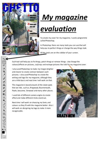 My magazine 
evaluation 
To create my cover for my magazine, I used a programme 
called Photoshop. 
In Photoshop there are many tools you can use that will 
help you to perfect things or change the way things look. 
All the tools are on the sidebar of your screen. 
Each tool will help you to fix things, patch things or remove things. Like change the 
colours/effects on pictures, cut/crop and reshape pictures like I did for my magazine cover. 
I also used Photoshop to make my images brighter 
and clearer to create contrast between each 
pictures. I also used Photoshop to create the 
writing and logo for my magazine, although they 
are a little basic and next time I will work on that. 
This magazine is based around all the skate spots 
that we ride, such as, Ringwood, Bournemouth, 
Poole, boscome, Verwood and many other places. 
I used lots of different camera angles to create 
effect and make different tricks stand out. 
Next time I will work on choosing my fonts and 
colours so they fit with the magazine better. Also I 
will work on designing my logo to make it more 
recognisable. 
