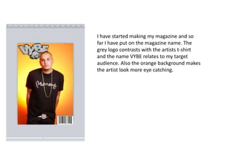 I have started making my magazine and so
far I have put on the magazine name. The
grey logo contrasts with the artists t-shirt
and the name VYBE relates to my target
audience. Also the orange background makes
the artist look more eye catching.