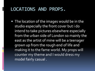 LOCATIONS AND PROPS.

 The location of the images would be in the
  studio especially the front cover but i do
  intend to take pictures elsewhere especially
  from the urban side of London so mainly the
  east as the artist of mine will be a teenager
  grown up from the rough end of life and
  making it to the fame world. My props will
  counter my theme and I would dress my
  model fairly casual .
 
