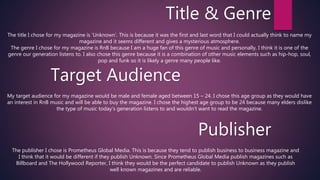 Title & Genre
The title I chose for my magazine is ‘Unknown’. This is because it was the first and last word that I could actually think to name my
magazine and it seems different and gives a mysterious atmosphere.
The genre I chose for my magazine is RnB because I am a huge fan of this genre of music and personally, I think it is one of the
genre our generation listens to. I also chose this genre because it is a combination of other music elements such as hip-hop, soul,
pop and funk so it is likely a genre many people like.
Target Audience
My target audience for my magazine would be male and female aged between 15 – 24. I chose this age group as they would have
an interest in RnB music and will be able to buy the magazine. I chose the highest age group to be 24 because many elders dislike
the type of music today’s generation listens to and wouldn’t want to read the magazine.
Publisher
The publisher I chose is Prometheus Global Media. This is because they tend to publish business to business magazine and
I think that it would be different if they publish Unknown. Since Prometheus Global Media publish magazines such as
Billboard and The Hollywood Reporter, I think they would be the perfect candidate to publish Unknown as they publish
well known magazines and are reliable.
 