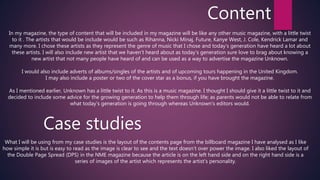 Content
In my magazine, the type of content that will be included in my magazine will be like any other music magazine, with a little twist
to it . The artists that would be include would be such as Rihanna, Nicki Minaj, Future, Kanye West, J. Cole, Kendrick Lamar and
many more. I chose these artists as they represent the genre of music that I chose and today’s generation have heard a lot about
these artists. I will also include new artist that we haven’t heard about as today’s generation sure love to brag about knowing a
new artist that not many people have heard of and can be used as a way to advertise the magazine Unknown.
I would also include adverts of albums/singles of the artists and of upcoming tours happening in the United Kingdom.
I may also include a poster or two of the cover star as a bonus, if you have brought the magazine.
As I mentioned earlier, Unknown has a little twist to it. As this is a music magazine. I thought I should give it a little twist to it and
decided to include some advice for the growing generation to help them through life; as parents would not be able to relate from
what today’s generation is going through whereas Unknown’s editors would.
Case studies
What I will be using from my case studies is the layout of the contents page from the billboard magazine I have analysed as I like
how simple it is but is easy to read as the image is clear to see and the text doesn’t over power the image. I also liked the layout of
the Double Page Spread (DPS) in the NME magazine because the article is on the left hand side and on the right hand side is a
series of images of the artist which represents the artist’s personality.
 