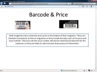 Barcode & Price– Internet Web Browser
w

http://www.conventionsofmusicmagazines.co.uk/barcode_&_Price

Google Search

Barcode & Price

Barcode & Price

Both magazines have a barcode and a price at the bottom of their magazine. These are
standard conventions to find on magazines as they include the data such as the price and
issue number. The price and the issue number will also be stated by the barcode for the
customers as they are likely to want to know these pieces of information.

 