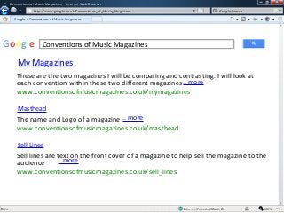 w

Conventions of Music Magazines – Internet Web Browser
w

http://www.google.co.uk/Conventions_of_Music_Magazines

Google Search

Google – Conventions of Music Magazines

Google

Conventions of Music Magazines

My Magazines
These are the two magazines I will be comparing and contrasting. I will look at
each convention within these two different magazines .. more
www.conventionsofmusicmagazines.co.uk/mymagazines
Masthead

The name and Logo of a magazine .. more
www.conventionsofmusicmagazines.co.uk/masthead
Sell Lines

Sell lines are text on the front cover of a magazine to help sell the magazine to the
.. more
audience
www.conventionsofmusicmagazines.co.uk/sell_lines

 