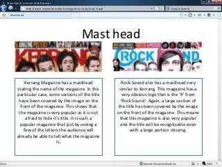 w

Mast Head– Internet Web Browser
w

http://www.conventionsofmusicmagazines.co.uk/mast_head

Google Search

Mast head

Mast head

Kerrang Magazine has a masthead
stating the name of the magazine. In this
particular case, some sections of the title
have been covered by the image on the
front of the magazine. This shows that
the magazine is very popular as it is not
afraid to hide it’s title. It is such a
popular magazine that just by seeing a
few of the letters the audience will
already be able to tell what the magazine
is.

Rock Sound also has a masthead very
similar to Kerrang. This magazine has a
very obvious logo that is the ‘R’ from
‘Rock Sound’. Again, a large section of
the title has been covered by the image
on the front of the magazine. This means
that this magazine is also very popular
and the title will be recognizable even
with a large portion missing.

 