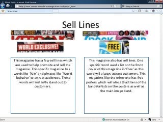 w

Mast Head– Internet Web Browser
w

http://www.conventionsofmusicmagazines.co.uk/mast_head

Google Search

Mast head

Sell Lines

This magazine has a few sell lines which
are used to help promote and sell the
magazine. This specific magazine has
words like ‘Win’ and phrases like ‘World
Exclusive’ to attract audiences. These
words will instantly stand out to
customers.

This magazine also has sell lines. One
specific word used a lot on the front
cover of this magazine is ‘Free’ as this
word will always attract customers. This
magazine, like the other one has free
posters which will also attract fans of the
bands/artists on the posters as well as
the main image band.

 