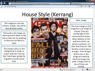 w

House Style (Kerrang ) – Internet Web Browser
http://www.conventionsofmusicmagazines.co.uk/house_style_kerrang
/
House Style (Kerrang)

Google Search

w

House Style (Kerrang)
Main Image
This magazine uses the
colours; orange, red, white,
blue & black mainly.
The band in the image are
wearing mainly black so the
house style can be anything
as they are not likely to
clash.
The orange colour in the
background is made to
match with the ‘Fall Out
Boy’ band logo, giving the
magazine a professional
look.

The main image on this
magazine is an image of
a band. They are
staring right at the
camera which shows
direct address to the
audience which can
attract customers. Its
clear that they are ‘Fall
Out Boy’ as that text is
so large. Even though
all the men in this
image are wearing
black the image has
quite a happy vibe as
two of them are
smiling.

 