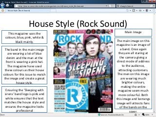 w

House Style (Rock Sound) – Internet Web Browser
http://www.conventionsofmusicmagazines.co.uk/house_style_Rocksound
/
House Style (Rock Sound)
w

Google Search

House Style (Rock Sound)
This magazine uses the
colours; blue, pink, white &
black mainly.
The band in the main image
are wearing a lot of blue
denim and the man at the
front is wearing a pink hat.
The magazine have used
these colours as their house
colours for this issue to match
the image and create a great
house style.
Ensuring the ‘Sleeping with
sirens’ band logo is pink and
white ensures that the text
matches the house style and
ensures the magazine looks
professional

Main Image
The main image on this
magazine is an image of
a band. Once again
they are all staring at
the camera giving a
direct mode of address
to the audience,
attracting customers.
The men on this image
are wearing much
brighter colours,
making the entire
magazine seem much
more colourful. Both
this image and kerrangs
image will attracts fans
of the bands on the
cover.

 