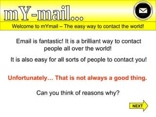 Welcome to mYmail – The easy way to contact the world! Email is fantastic! It is a brilliant way to contact people all over the world!  It is also easy for all sorts of people to contact you! Unfortunately… That is not always a good thing.   Can you think of reasons why? mY-mail... NEXT 