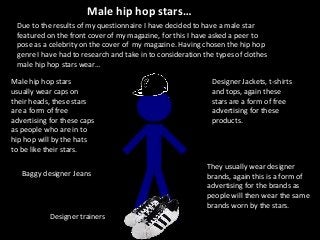 Male hip hop stars…
Male hip hop stars
usually wear caps on
their heads, these stars
are a form of free
advertising for these caps
as people who are in to
hip hop will by the hats
to be like their stars.
They usually wear designer
brands, again this is a form of
advertising for the brands as
people will then wear the same
brands worn by the stars.
Baggy designer Jeans
Designer trainers
Designer Jackets, t-shirts
and tops, again these
stars are a form of free
advertising for these
products.
Due to the results of my questionnaire I have decided to have a male star
featured on the front cover of my magazine, for this I have asked a peer to
pose as a celebrity on the cover of my magazine. Having chosen the hip hop
genre I have had to research and take in to consideration the types of clothes
male hip hop stars wear…
 