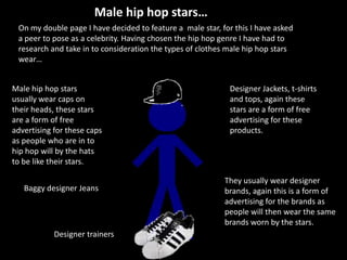 Male hip hop stars… On my double page I have decided to feature a  male star, for this I have asked a peer to pose as a celebrity. Having chosen the hip hop genre I have had to research and take in to consideration the types of clothes male hip hop stars wear… Male hip hop stars usually wear caps on their heads, these stars are a form of free advertising for these caps as people who are in to hip hop will by the hats to be like their stars. Designer Jackets, t-shirts and tops, again these stars are a form of free advertising for these products.  They usually wear designer brands, again this is a form of advertising for the brands as people will then wear the same brands worn by the stars. Baggy designer Jeans  Designer trainers  