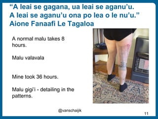 “A leai se gagana, ua leai se aganu’u.
A leai se aganu’u ona po lea o le nu’u.”
Aione Fanaafi Le Tagaloa
@vanschaijik
11
A normal malu takes 8
hours.
Malu valavala
Mine took 36 hours.
Malu gigi’i - detailing in the
patterns.
 