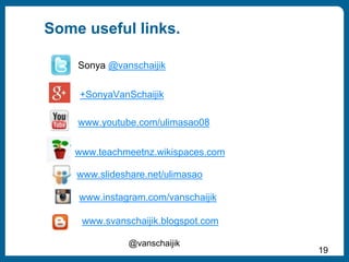 Some useful links.
@vanschaijik
19
Sonya @vanschaijik
www.youtube.com/ulimasao08
www.teachmeetnz.wikispaces.com
www.slideshare.net/ulimasao
+SonyaVanSchaijik
www.instagram.com/vanschaijik
www.svanschaijik.blogspot.com
 