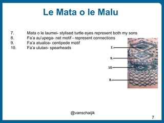 Le Mata o le Malu
7
@vanschaijik
7. Mata o le laumei- stylised turtle eyes represent both my sons
8. Fa’a au’upega- net motif - represent connections
9. Fa’a atualoa- centipede motif
10. Fa’a ulutao- spearheads
 
