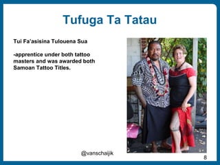 8
Tufuga Ta Tatau
@vanschaijik
Tui Fa’asisina Tulouena Sua
-apprentice under both tattoo
masters and was awarded both
Samoan Tattoo Titles.
 