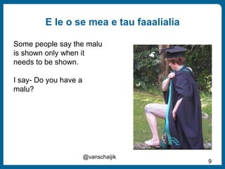 E le o se mea e tau faaalialia
@vanschaijik
9
Some people say the malu
is shown only when it
needs to be shown.
I say- Do you have a
malu?
 