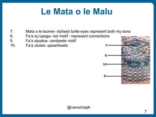 Le Mata o le Malu
7
@vanschaijik
7. Mata o le laumei- stylised turtle eyes represent both my sons
8. Fa’a au’upega- net mo...