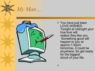 You have just been LOVE-WISHED. Tonight at midnight your true love will realize they like you.  Something good will happen to you at approx.1:42pm tomorrow, it could be anywhere. So get ready for the biggest shock of your life. My Man… 