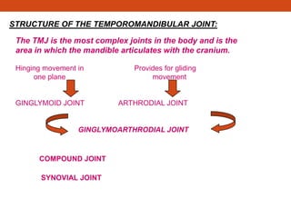 STRUCTURE OF THE TEMPOROMANDIBULAR JOINT:
The TMJ is the most complex joints in the body and is the
area in which the mandible articulates with the cranium.
Hinging movement in Provides for gliding
one plane movement
GINGLYMOID JOINT ARTHRODIAL JOINT
GINGLYMOARTHRODIAL JOINT
COMPOUND JOINT
SYNOVIAL JOINT
 