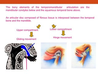 The bony elements of the temporomandibular articulation are the
mandibular condyles below and the squamous temporal bone above.
An articular disc composed of fibrous tissue is interposed between the temporal
bone and the mandible.
Gliding movement
Hinge movement
Upper compartment Lower compartment
 