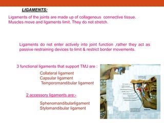 LIGAMENTS:
Ligaments of the joints are made up of collagenous connective tissue.
Muscles move and ligaments limit. They do not stretch.
Ligaments do not enter actively into joint function ,rather they act as
passive restraining devices to limit & restrict border movements.
3 functional ligaments that support TMJ are :
Collateral ligament
Capsular ligament
Temporomandibular ligament
2 accessory ligaments are:-
Sphenomandibularligament
Stylomandibular ligament
 