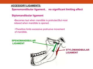 SPENOMANDIBULAR
LIGAMENT
STYLOMANDIBULAR
LIGAMENT
ACCESSORY LIGAMENTS:
Spenomandibular ligament.. no significant limiting effect
Stylomandibular ligament
•Becomes taut when mandible is protruted.But most
relaxed when mandible is opened.
•Therefore limits excessive protrusive movement
of mandible.
 