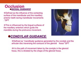 Occlusion
CONDYLAR GUIDANCE:
Defined as ―mandibular guidance generated by the condyle and the
articular disc traversing the contours of the glenoid fossa ‖GPT
It is the path of movement taken by the condyle in the glenoid
fossa, this is dictated by the shape of the glenoid fossa.
Defined as the influence of the contacting
surface of the mandibular and the maxillary
anterior teeth during mandibular movements
.‖GPT
This is influenced by the lingual surfaces of
the maxillary anteriors which guide the
mandible during the protrusive movement.
INCISAL GUIDANCE
 