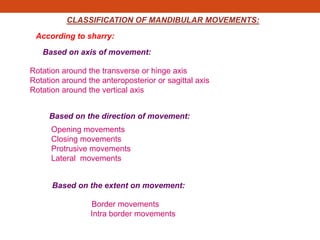 CLASSIFICATION OF MANDIBULAR MOVEMENTS:
According to sharry:
Based on axis of movement:
Rotation around the transverse or hinge axis
Rotation around the anteroposterior or sagittal axis
Rotation around the vertical axis
Based on the direction of movement:
Opening movements
Closing movements
Protrusive movements
Lateral movements
Based on the extent on movement:
Border movements
Intra border movements
 