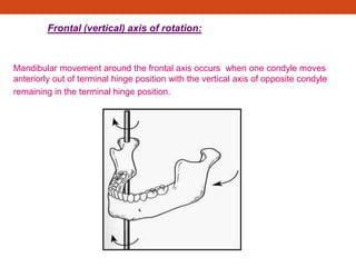 Frontal (vertical) axis of rotation:
Mandibular movement around the frontal axis occurs when one condyle moves
anteriorly out of terminal hinge position with the vertical axis of opposite condyle
remaining in the terminal hinge position.
 