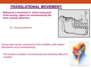 TRANSLATIONAL MOVEMENT:
Defined as a movement in which every point
of the moving object has simultaneously the
same velocity &direction .
Ex: During protrusion
During most normal movements of the mandible ,both rotation
&translation occur simultaneously.
This results in complex movements that are extremely difficult to
visualize.
 