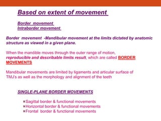 .
When the mandible moves through the outer range of motion,
reproducible and describable limits result, which are called BORDER
MOVEMENTS
Mandibular movements are limited by ligaments and articular surface of
TMJ’s as well as the morphology and alignment of the teeth
Sagittal border & functional movements
Horizontal border & functional movements
Frontal border & functional movements
SINGLE-PLANE BORDER MOVEMENTS
Based on extent of movement
Border movement
Intraborder movement
Border movement -Mandibular movement at the limits dictated by anatomic
structure as viewed in a given plane.
 