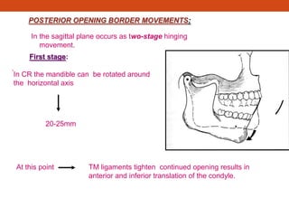 POSTERIOR OPENING BORDER MOVEMENTS:
In the sagittal plane occurs as two-stage hinging
movement.
First stage:
.
In CR the mandible can be rotated around
the horizontal axis
20-25mm
At this point TM ligaments tighten continued opening results in
anterior and inferior translation of the condyle.
 