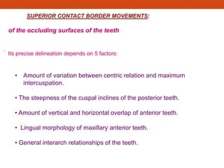 SUPERIOR CONTACT BORDER MOVEMENTS:
of the occluding surfaces of the teeth
.
Its precise delineation depends on 5 factors:
• Amount of variation between centric relation and maximum
intercuspation.
• The steepness of the cuspal inclines of the posterior teeth.
• Amount of vertical and horizontal overlap of anterior teeth.
• Lingual morphology of maxillary anterior teeth.
• General interarch relationships of the teeth.
 